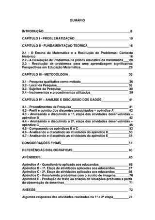 SUMÁRIO


INTRODUÇÃO__________________________________________________8

CAPÍTULO I - PROBLEMATIZAÇÃO_______________________________ 10

CAPÍTULO II - FUNDAMENTAÇÃO TEÓRICA________________________16

2.1 - O Ensino da Matemática e a Resolução de Problemas: Contexto
histórico______________________________________________________16
2.2 - A Resolução de Problemas na prática educativa da matemática___ 20
2.3 - Resolução de problemas para uma aprendizagem significativa:
Perspectivas em Educação Matemática____________________________26

CAPÍTULO III - METODOLOGIA___________________________________36

3.1 - Pesquisa qualitativa como método____________________________36
3.2 - Local da Pesquisa_________________________________________ 38
3.3 - Sujeitos da Pesquisa_______________________________________ 39
3.4 - Instrumentos e procedimentos utilizados______________________ 39

CAPÍTULO IV – ANÁLISE E DISCUSSÃO DOS DADOS________________41

4.1 - Procedimentos da Pesquisa_________________________________ 41
4.2 - Perfil e opinião dos discentes pesquisados – apêndice A_________42
4.3 - Analisando e discutindo a 1ª. etapa das atividades desenvolvidas –
apêndice B____________________________________________________42
4.4 - Analisando e discutindo a 2ª. etapa das atividades desenvolvidas –
apêndice C____________________________________________________45
4.5 - Comparando os apêndices B e C_____________________________ 52
4.6 - Analisando e discutindo as atividades do apêndice D____________53
4.7 - Analisando e discutindo as atividades do apêndice E____________54

CONSIDERAÇÕES FINAIS_______________________________________57

REFERÊNCIAS BIBLIOGRÁFICAS________________________________ 60

APÊNDICES___________________________________________________65

Apêndice A - Questionário aplicado aos educandos_________________ 66
Apêndice B - 1ª. Etapa de atividades aplicadas aos educandos________67
Apêndice C - 2ª. Etapa de atividades aplicadas aos educandos________68
Apêndice D - Resolvendo problemas com o auxílio de imagens________70
Apêndice E - Produção de texto ou criação de situações-problema a partir
da observação de desenhos_____________________________________ 71

ANEXOS_____________________________________________________ 72

Algumas respostas das atividades realizadas na 1ª e 2ª etapa_________73
 