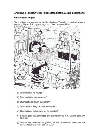 APÊNDICE D - RESOLVENDO PROBLEMAS COM O AUXÍLIO DE IMAGENS

Uma tarde no parque:

Tiago e João foram ao parque. No derruba-latas, Tiago jogou a primeira bola e
derrubou 2 latas. João jogou a segunda bola e derrubou 5 latas.




   a) Quantas latas há no jogo?

   b) Quantas bolas foram atiradas?

   c) Quantas bolas faltam para atirar?

   d) Quantas latas Tiago e João derrubaram?

   e) Quantas latas faltam para ser derrubadas?

   f) Se para cada lata derrubada eles ganhavam R$ 0,15. Quanto cada um
      ganhou?

   g) Quanto eles deixariam de ganhar, se não derrubassem nenhuma lata
      com as bolas que ainda podiam jogar?
 
