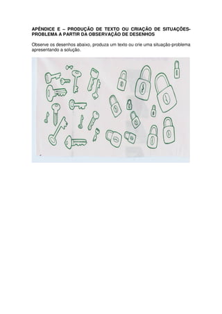 APÊNDICE E – PRODUÇÃO DE TEXTO OU CRIAÇÃO DE SITUAÇÕES-
PROBLEMA A PARTIR DA OBSERVAÇÃO DE DESENHOS

Observe os desenhos abaixo, produza um texto ou crie uma situação-problema
apresentando a solução.
 
