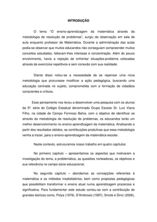 INTRODUÇÃO


        O   tema    “O    ensino-aprendizagem   da   matemática   através   da
metodologia de resolução de problemas”, surgiu da observação em sala de
aula enquanto professor de Matemática. Durante a administração das aulas
podia-se observar que muitos educandos não conseguiam compreender muitos
conceitos estudados, faltavam-lhes interesse e concentração. Além do pouco
envolvimento, havia a rejeição de enfrentar situações-problema colocadas
através de exercícios repetitivos e sem conexão com sua realidade.


        Diante disso notou-se a necessidade de se repensar uma nova
metodologia que procurasse modificar a ação pedagógica, buscando uma
educação centrada no sujeito, comprometida com a formação de cidadãos
conscientes e críticos.


      Esse pensamento nos levou a desenvolver uma pesquisa com os alunos
da 5ª. série do Colégio Estadual denominado Grupo Escolar Dr. Luiz Viana
Filho, na cidade de Campo Formoso Bahia, com o objetivo de identificar se
através da metodologia de resolução de problemas, os educandos terão um
melhor desenvolvimento no ensino-aprendizagem da matemática. Analisando a
partir dos resultados obtidos, as contribuições produtivas que essa metodologia
venha a trazer, para o ensino-aprendizagem da matemática escolar.

        Neste contexto, estruturamos nosso trabalho em quatro capítulos:

        No primeiro capítulo – apresentamos os aspectos que motivaram a
investigação do tema, a problemática, as questões norteadoras, os objetivos e
sua relevância no campo sócio-educacional.

        No segundo capítulo – abordamos as concepções referentes à
matemática e os métodos insatisfatórios, bem como propostas pedagógicas
que possibilitam transformar o ensino atual numa aprendizagem prazerosa e
significativa. Para fundamentar este estudo contou-se com a contribuição de
grandes teóricos como, Polya (1978), D’Ambrosio (1997), Smole e Diniz (2006),
 