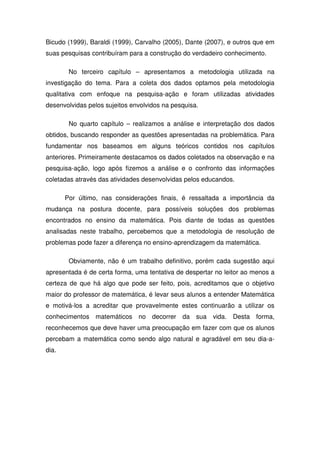 Bicudo (1999), Baraldi (1999), Carvalho (2005), Dante (2007), e outros que em
suas pesquisas contribuíram para a construção do verdadeiro conhecimento.

        No terceiro capítulo – apresentamos a metodologia utilizada na
investigação do tema. Para a coleta dos dados optamos pela metodologia
qualitativa com enfoque na pesquisa-ação e foram utilizadas atividades
desenvolvidas pelos sujeitos envolvidos na pesquisa.

        No quarto capítulo – realizamos a análise e interpretação dos dados
obtidos, buscando responder as questões apresentadas na problemática. Para
fundamentar nos baseamos em alguns teóricos contidos nos capítulos
anteriores. Primeiramente destacamos os dados coletados na observação e na
pesquisa-ação, logo após fizemos a análise e o confronto das informações
coletadas através das atividades desenvolvidas pelos educandos.

       Por último, nas considerações finais, é ressaltada a importância da
mudança na postura docente, para possíveis soluções dos problemas
encontrados no ensino da matemática. Pois diante de todas as questões
analisadas neste trabalho, percebemos que a metodologia de resolução de
problemas pode fazer a diferença no ensino-aprendizagem da matemática.

        Obviamente, não é um trabalho definitivo, porém cada sugestão aqui
apresentada é de certa forma, uma tentativa de despertar no leitor ao menos a
certeza de que há algo que pode ser feito, pois, acreditamos que o objetivo
maior do professor de matemática, é levar seus alunos a entender Matemática
e motivá-los a acreditar que provavelmente estes continuarão a utilizar os
conhecimentos matemáticos no decorrer da sua vida. Desta forma,
reconhecemos que deve haver uma preocupação em fazer com que os alunos
percebam a matemática como sendo algo natural e agradável em seu dia-a-
dia.
 
