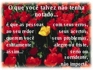 O que você talvez não tenha notado... é que as pessoas ao seu redor querem você exatamente assim... com seus erros, seus acertos, seus problemas, alegre ou triste, sério ou sorridente, não importa. 