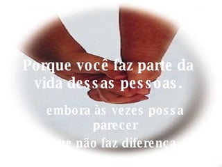 Porque você faz parte da vida dessas pessoas. embora às vezes possa parecer que não faz diferença. 