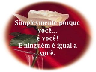 Simplesmente porque você... é você! E ninguém é igual a você. 