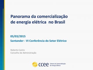 Panorama da comercialização
de energia elétrica no Brasil
05/03/2015
Santander - VI Conferência do Setor Elétrico
Roberto Castro
Conselho de Administração
 