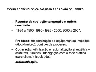 EVOLUÇÃO TECNOLÓGICA DAS USINAS AO LONGO DO  TEMPO   Resumo da evolução temporal em ordem crescente: 1980 a 1990, 1990 -1995 - 2000, 2000 a 2007. Processo : modernização de equipamentos, métodos (álcool anidro), controle de processo. Cogeração : otimização e racionalização energética – caldeiras, turbinas, interligação com a rede elétrica (paralelismo), tubulações. Informatização. 