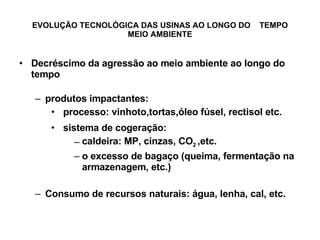 EVOLUÇÃO TECNOLÓGICA DAS USINAS AO LONGO DO  TEMPO MEIO AMBIENTE Decréscimo da agressão ao meio ambiente ao longo do tempo produtos impactantes: processo: vinhoto,tortas,óleo fúsel, rectisol etc. sistema de cogeração: caldeira: MP, cinzas, CO 2  ,etc. o excesso de bagaço (queima, fermentação na armazenagem, etc.) Consumo de recursos naturais: água, lenha, cal, etc. 