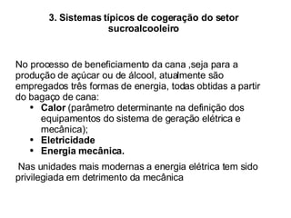 3. Sistemas típicos de cogeração do setor sucroalcooleiro No processo de beneficiamento da cana ,seja para a produção de açúcar ou de álcool, atualmente são empregados três formas de energia, todas obtidas a partir do bagaço de cana:  Calor  (parâmetro determinante na definição dos  equipamentos do sistema de geração elétrica e  mecânica); Eletricidade Energia mecânica. Nas unidades mais modernas a energia elétrica tem sido privilegiada em detrimento da mecânica  