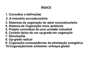 ÍNDICE 1. Conceitos e definições 2. A industria sucroalcooleira 3. Sistemas de cogeração do setor sucroalcooleiro 4. Sistema de Cogeração/ meio ambiente 5. Projeto conceitual de uma unidade industrial 6. Cenário típico de um up-grade em cogeração 7. Simulações 8. Up-grade radical 9. Cogeração:conseqüências da otimização energética 10.Cogeração/meio ambiente: enfoque global 