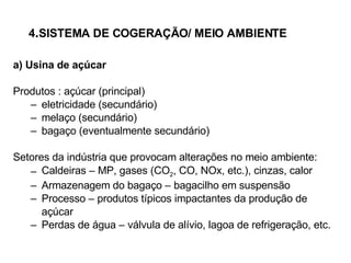 4 . SISTEMA DE COGERAÇÃO/ MEIO AMBIENTE a) Usina de açúcar Produtos : açúcar (principal) eletricidade (secundário) melaço (secundário) bagaço (eventualmente secundário) Setores da indústria que provocam alterações no meio ambiente: Caldeiras – MP, gases (CO 2 , CO, NOx, etc.), cinzas, calor Armazenagem do bagaço – bagacilho em suspensão Processo – produtos típicos impactantes da produção de açúcar Perdas de água – válvula de alívio, lagoa de refrigeração, etc. 