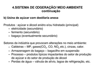 4.SISTEMA DE COGERAÇÃO/ MEIO AMBIENTE   continuação b) Usina de açúcar com destilaria anexa Produtos : açúcar e álcool anidro e/ou hidratado (principal) eletricidade (secundário) fermento (secundário) bagaço (eventualmente secundário) Setores da indústria que provocam alterações no meio ambiente: Caldeiras – MP, gases(CO 2 , CO, NO x  etc.), cinzas, calor. Armazenagem do bagaço – bagacilho em suspensão Processo – produtos típicos impactantes do setor de produção de açúcar e do setor de produção de álcool Perdas de água – válvula de alívio, lagoa de refrigeração, etc. 