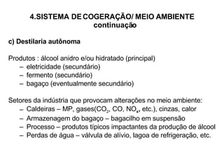 4.SISTEMA DE COGERAÇÃO/ MEIO AMBIENTE   continuação c) Destilaria autônoma Produtos : álcool anidro e/ou hidratado (principal) eletricidade (secundário) fermento (secundário) bagaço (eventualmente secundário) Setores da indústria que provocam alterações no meio ambiente: Caldeiras – MP, gases(CO 2 , CO, NO x ,  etc.), cinzas, calor Armazenagem do bagaço – bagacilho em suspensão Processo – produtos típicos impactantes da produção de álcool Perdas de água – válvula de alívio, lagoa de refrigeração, etc. 