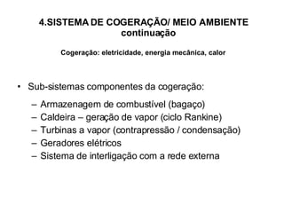 4.SISTEMA DE COGERAÇÃO/ MEIO AMBIENTE    continuação Cogeração: eletricidade, energia mecânica, calor Sub-sistemas componentes da cogeração: Armazenagem de combustível (bagaço) Caldeira – geração de vapor (ciclo Rankine) Turbinas a vapor (contrapressão / condensação) Geradores elétricos Sistema de interligação com a rede externa 