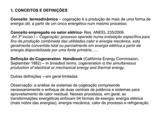 1. CONCEITOS E DEFINIÇÕES Conceito  termodinâmico  – cogeração é a produção de mais de uma forma de energia útil, a partir de um único energético num mesmo processo. Conceito empregado no setor elétrico - Res. ANEEL 235/2006  Art 3º inciso I – Cogeração: processo operado numa instalação específica para fins da produção combinada das utilidades calor e energia mecânica, esta geralmente convertida total ou parcialmente em energia elétrica,a partir da energia disponibilizada por uma fonte primária, .... Definição do Cogeneration  Handbook  (Califórnia Energy Commission, September 1982) –  In broadest terms, cogeneration is the simultaneous production of electrical or mechanical energy and thermal energy. Outras definições – em geral limitadas Observação: a análise de sistemas de cogeração compreende necessariamente o enfoque de duas centrais de potência e sistemas para aproveitamento de calor residual. Nesses processos, em geral, as transformações energéticas enfocam 04 formas de energia: energia elétrica (mais nobre das energias), energia mecânica, calor de processo e refrigeração. 