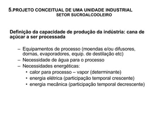 5. PROJETO CONCEITUAL DE UMA UNIDADE   INDUSTRIAL   SETOR SUCROALCOOLEIRO   Definição da capacidade de produção da indústria: cana de açúcar a ser processada Equipamentos de processo (moendas e/ou difusores, dornas, evaporadores, equip. de destilação etc) Necessidade de água para o processo  Necessidades energéticas: calor para processo – vapor (determinante) energia elétrica (participação temporal crescente) energia mecânica (participação temporal decrescente) 