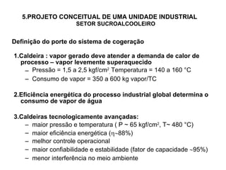 5.PROJETO CONCEITUAL DE UMA UNIDADE INDUSTRIAL   SETOR SUCROALCOOLEIRO 1.Caldeira : vapor gerado deve atender a demanda de calor de processo – vapor levemente superaquecido Pressão = 1,5 a 2,5 kgf/cm 2 ,  Temperatura = 140 a 160 °C Consumo de vapor = 350 a 600 kg vapor/TC 2.Eficiência energética do processo industrial global determina o consumo de vapor de água 3.Caldeiras tecnologicamente avançadas: maior pressão e temperatura ( P  ~ 65 kgf/cm 2 , T~ 480 °C) maior eficiência energética (  88%) melhor controle operacional maior confiabilidade e estabilidade (fator de capacidade   95%) menor interferência no meio ambiente   Definição do porte do sistema de cogeração 
