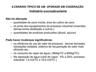 6.CENÁRIO TÍPICO DE UM  UPGRADE EM   COGERAÇÃO   Indústria sucroalcooleira Não há alteração quantidade de cana moída; área de cultivo da cana no porte dos equipamentos do processo industrial (moendas, dornas,torres destilação e outros.) quantidades de produtos produzidos (álcool, açúcar) Pode haver mudanças significativas: na eficiência do uso de calor de processo:  dornas fechadas, tubulações isoladas, sistema de recuperação do calor mais eficiente etc.; no consumo de vapor de água ( 380kg/TC a 650kg/TC) Na reposição de água (ciclo de vapor : 5% a 20%; processo industrial: 1,0 m3/TC a 10,0 m3/TC ) 