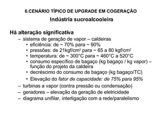 6.CENÁRIO TÍPICO DE UPGRADE EM COGERAÇÃO   Indústria sucroalcooleira Há alteração significativa sistema de geração de vapor – caldeiras eficiência: de  ~  70% para  ~ 90% pressões: de 21kgf/cm 2  para ~ 65 a 80 kgf/cm 2 temperatura: de ~ 300°C para ~ 460°C a 520°C consumo específico de bagaço (kg bagaço / kg vapor) – função do projeto da caldeira decréscimo do consumo de bagaço (kg bagaço/TC) Elevação do  fator de capacidade: de 75% para 95% turbinas a vapor (contra pressão ou condensação) geradores – elevação da geração de eletricidade diagrama unifilar, interligação com a rede/paralelismo 