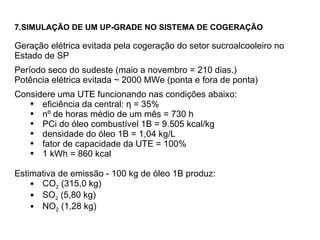 7.SIMULAÇÃO DE UM UP-GRADE NO SISTEMA DE COGERAÇÃO  Geração elétrica evitada pela cogeração do setor sucroalcooleiro no Estado de SP  Período seco do sudeste (maio a novembro = 210 dias.) Potência elétrica evitada  ~  2000 MWe (ponta e fora de ponta) Considere uma UTE funcionando nas condições abaixo: eficiência da central:  η  = 35% nº de horas médio de um mês = 730 h PCi do óleo combustível 1B = 9.505 kcal/kg densidade do óleo 1B = 1,04 kg/L fator de capacidade da UTE = 100% 1 kWh = 860 kcal Estimativa de emissão - 100 kg de óleo 1B produz:  CO 2  (315,0 kg) SO 2  (5,80 kg) NO 2  (1,28 kg) 