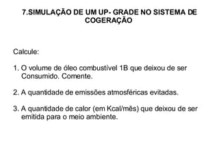 7.SIMULAÇÃO DE UM UP- GRADE NO SISTEMA DE COGERAÇÃO  Calcule: 1. O volume de óleo combustível 1B que deixou de ser Consumido. Comente. 2. A quantidade de emissões atmosféricas evitadas.  3. A quantidade de calor (em Kcal/mês) que deixou de ser emitida para o meio ambiente. 