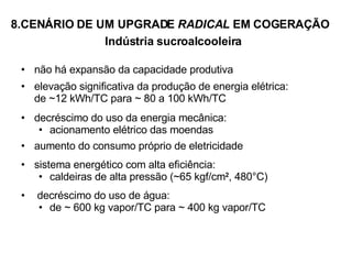 8.CENÁRIO DE UM UPGRADE  RADICAL  EM COGERAÇÃO  Indústria sucroalcooleira não há expansão da capacidade produtiva elevação significativa da produção de energia elétrica:  de  ~ 12 kWh/TC para  ~ 80 a 100 kWh/TC decréscimo do uso da energia mecânica: acionamento elétrico das moendas aumento do consumo próprio de eletricidade sistema energético com alta eficiência: caldeiras de alta pressão (~65 kgf/cm 2 , 480°C) decréscimo do uso de água: de ~ 600 kg vapor/TC para ~ 400 kg vapor/TC   