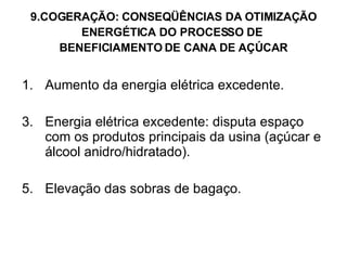 9.COGERAÇÃO: CONSEQÜÊNCIAS DA OTIMIZAÇÃO ENERGÉTICA DO PROCESSO DE  BENEFICIAMENTO DE CANA DE AÇÚCAR Aumento da energia elétrica excedente. Energia elétrica excedente: disputa espaço com os produtos principais da usina (açúcar e álcool anidro/hidratado). Elevação das sobras de bagaço. 
