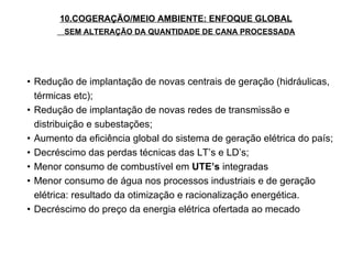 Redução de implantação de novas centrais de geração (hidráulicas, térmicas etc); Redução de implantação de novas redes de transmissão e distribuição e subestações; Aumento da eficiência global do sistema de geração elétrica do país; Decréscimo das perdas técnicas das LT’s e LD’s; Menor consumo de combustível em  UTE’s  integradas Menor consumo de água nos processos industriais e de geração elétrica: resultado da otimização e racionalização energética. Decréscimo do preço da energia elétrica ofertada ao mecado 10.COGERAÇÃO/MEIO AMBIENTE: ENFOQUE GLOBAL SEM ALTERAÇÃO DA QUANTIDADE DE CANA PROCESSADA 