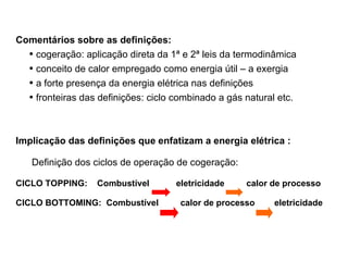 Comentários sobre as definições: cogeração: aplicação direta da 1ª e 2ª leis da termodinâmica conceito de calor empregado como energia útil – a exergia a forte presença da energia elétrica nas definições fronteiras das definições: ciclo combinado a gás natural etc. Implicação das definições que enfatizam a energia elétrica : Definição dos ciclos de operação de cogeração: CICLO TOPPING:  Combustível  eletricidade  calor de processo CICLO BOTTOMING:  Combustível  calor de processo  eletricidade   