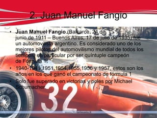 2. Juan Manuel Fangio
• Juan Manuel Fangio (Balcarce, 24 de
  junio de 1911 – Buenos Aires, 17 de julio de 1995) fue
  un automovilista argentino. Es considerado uno de los
  mejores pilotos del automovilismo mundial de todos los
  tiempos, en particular por ser quíntuple campeón
  de Fórmula 1.
• 1940-1941,1951,1954,1955,1956 y 1957, estos son los
  años en los que ganó el campeonato de fórmula 1
• Solo fue superado en victorias y poles por Michael
  Schumacher.
 