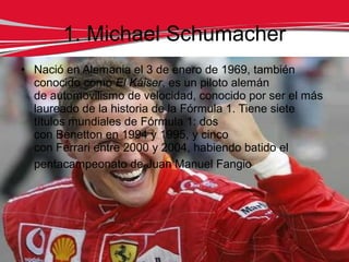 1. Michael Schumacher
• Nació en Alemania el 3 de enero de 1969, también
  conocido como El Káiser, es un piloto alemán
  de automovilismo de velocidad, conocido por ser el más
  laureado de la historia de la Fórmula 1. Tiene siete
  títulos mundiales de Fórmula 1: dos
  con Benetton en 1994 y 1995, y cinco
  con Ferrari entre 2000 y 2004, habiendo batido el
  pentacampeonato de Juan Manuel Fangio
 