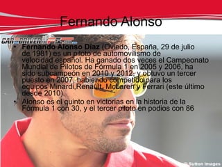 Fernando Alonso
• Fernando Alonso Díaz (Oviedo, España, 29 de julio
  de 1981) es un piloto de automovilismo de
  velocidad español. Ha ganado dos veces el Campeonato
  Mundial de Pilotos de Fórmula 1 en 2005 y 2006, ha
  sido subcampeón en 2010 y 2012, y obtuvo un tercer
  puesto en 2007, habiendo competido para los
  equipos Minardi,Renault, McLaren y Ferrari (este último
  desde 2010).
• Alonso es el quinto en victorias en la historia de la
  Fórmula 1 con 30, y el tercer piloto en podios con 86
 