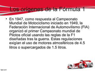 Los orígenes de la Fórmula 1
• En 1947, como respuesta al Campeonato
  Mundial de Motociclismo iniciado en 1949, la
  Federación Internacional de Automovilismo (FIA)
  organizó el primer Campeonato mundial de
  Pilotos oficial usando las reglas de la F1
  diseñadas tras la guerra. Estas regulaciones
  exigían el uso de motores atmosféricos de 4.5
  litros o supercargados de 1.5 litros.
 