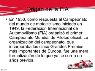 Origen de la FIA
• En 1950, como respuesta al Campeonato
  del mundo de motociclismo iniciado en
  1949, la Federación Internacional de
  Automovilismo (FIA) organizó el primer
  Campeonato Mundial de Pilotos oficial. La
  organización del campeonato, que
  incorporaba los cinco Grandes Premios
  más importantes de Europa, fue una mera
  formalización de lo que ya se corría en
  años previos.
 