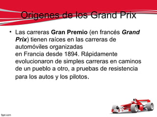 Origenes de los Grand Prix
• Las carreras Gran Premio (en francés Grand
  Prix) tienen raíces en las carreras de
  automóviles organizadas
  en Francia desde 1894. Rápidamente
  evolucionaron de simples carreras en caminos
  de un pueblo a otro, a pruebas de resistencia
  para los autos y los pilotos.
 