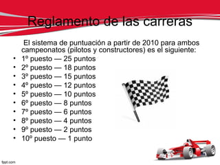 Reglamento de las carreras
     El sistema de puntuación a partir de 2010 para ambos
    campeonatos (pilotos y constructores) es el siguiente:
•   1º puesto — 25 puntos
•   2º puesto — 18 puntos
•   3º puesto — 15 puntos
•   4º puesto — 12 puntos
•   5º puesto — 10 puntos
•   6º puesto — 8 puntos
•   7º puesto — 6 puntos
•   8º puesto — 4 puntos
•   9º puesto — 2 puntos
•   10º puesto — 1 punto
 