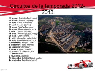 Circuitos de la temporada 2012-
                  2013
•   17 marzo Australia (Melbourne)
    24 marzo Malasia (Sepang)
    14 abril China (Shanghái)
    21 abril Bahréin (Sakhir)
    12 mayo España (Barcelona)
    26 mayo Mónaco (Montecarlo)
    9 junio Canadá (Montreal)
    16 junio América (Nueva Jersey)
    30 junio Gran Bretaña
    21 julio Alemania (Hockenheim)
    28 julio Hungría (Hungaroring)
    1 septiembre Bélgica (Spa)
    8 septiembre Italia (Monza)
    22 septiembre Singapur
    6 octubre Japón (Suzuka)
    13 octubre Corea (Yeongam)
    27 octubre India
    3 noviembre Abu Dhabi
    17 noviembre Estados Unidos (Austin)
    24 noviembre Brasil (Interlagos)
 