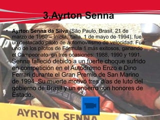 3.Ayrton Senna
• Ayrton Senna da Silva (São Paulo, Brasil, 21 de
  marzo de 1960 – Ímola, Italia, 1 de mayo de 1994), fue
  un destacado piloto de automovilismo de velocidad. Fue
  uno de los pilotos de Fórmula 1 más exitosos, ganando
  el Campeonato en tres ocasiones: 1988, 1990 y 1991.
  Senna falleció debido a un fuerte choque sufrido
  en competición en el Autódromo Enzo e Dino
  Ferrari durante el Gran Premio de San Marino
  de 1994. Su muerte motivó tres días de luto del
  gobierno de Brasil y un entierro con honores de
  Estado.
 