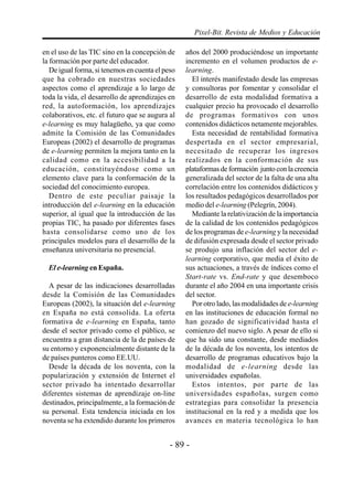 - 89 -
Pixel-Bit. Revista de Medios y Educación
en el uso de las TIC sino en la concepción de
la formación por parte del educador.
De igual forma, si tenemos en cuenta el peso
que ha cobrado en nuestras sociedades
aspectos como el aprendizaje a lo largo de
toda la vida, el desarrollo de aprendizajes en
red, la autoformación, los aprendizajes
colaborativos, etc. el futuro que se augura al
e-learning es muy halagüeño, ya que como
admite la Comisión de las Comunidades
Europeas (2002) el desarrollo de programas
de e-learning permiten la mejora tanto en la
calidad como en la accesibilidad a la
educación, constituyéndose como un
elemento clave para la conformación de la
sociedad del conocimiento europea.
Dentro de este peculiar paisaje la
introducción del e-learning en la educación
superior, al igual que la introducción de las
propias TIC, ha pasado por diferentes fases
hasta consolidarse como uno de los
principales modelos para el desarrollo de la
enseñanza universitaria no presencial.
El e-learning en España.
A pesar de las indicaciones desarrolladas
desde la Comisión de las Comunidades
Europeas (2002), la situación del e-learning
en España no está consolida. La oferta
formativa de e-learning en España, tanto
desde el sector privado como el público, se
encuentra a gran distancia de la de países de
su entorno y exponencialmente distante de la
de países punteros como EE.UU.
Desde la década de los noventa, con la
popularización y extensión de Internet el
sector privado ha intentado desarrollar
diferentes sistemas de aprendizaje on-line
destinados, principalmente, a la formación de
su personal. Esta tendencia iniciada en los
noventa se ha extendido durante los primeros
años del 2000 produciéndose un importante
incremento en el volumen productos de e-
learning.
El interés manifestado desde las empresas
y consultoras por fomentar y consolidar el
desarrollo de esta modalidad formativa a
cualquier precio ha provocado el desarrollo
de programas formativos con unos
contenidos didácticos netamente mejorables.
Esta necesidad de rentabilidad formativa
despertada en el sector empresarial,
necesitado de recuperar los ingresos
realizados en la conformación de sus
plataformasdeformación juntoconlacreencia
generalizada del sector de la falta de una alta
correlación entre los contenidos didácticos y
los resultados pedagógicos desarrollados por
medio del e-learning (Pelegrín, 2004).
Mediante la relativización de la importancia
de la calidad de los contenidos pedagógicos
de los programas de e-learning y la necesidad
de difusión expresada desde el sector privado
se produjo una inflación del sector del e-
learning corporativo, que media el éxito de
sus actuaciones, a través de índices como el
Start-rate vs. End-rate y que desemboco
durante el año 2004 en una importante crisis
del sector.
Por otro lado, las modalidades de e-learning
en las instituciones de educación formal no
han gozado de significatividad hasta el
comienzo del nuevo siglo. A pesar de ello si
que ha sido una constante, desde mediados
de la década de los noventa, los intentos de
desarrollo de programas educativos bajo la
modalidad de e-learning desde las
universidades españolas.
Estos intentos, por parte de las
universidades españolas, surgen como
estrategias para consolidar la presencia
institucional en la red y a medida que los
avances en materia tecnológica lo han
 