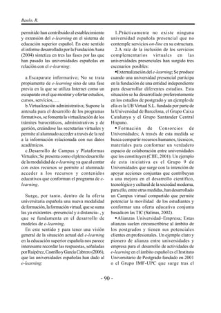- 90 -
Baelo, R.
permitido han contribuido al establecimiento
y extensión del e-learning en el sistema de
educación superior español. En este sentido
el informe desarrollado por la FundaciónAuna
(2004) sintetiza en tres las fases por las que
han pasado las universidades españolas en
relación con el e-learning:
a.Escaparate informativo; No se trata
propiamente de e-learning sino de una fase
previa en la que se utiliza Internet como un
escaparate en el que mostrar y ofertar estudios,
cursos, servicios,….
b.Virtualización administrativa; Supone la
antesala para el desarrollo de los programas
formativos, se fomenta la virtualización de los
trámites burocráticos, administrativos y de
gestión, creándose las secretarías virtuales y
permite al alumnado acceder a través de la red
a la información relacionada con sus datos
académicos.
c.Desarrollo de Campus y Plataformas
Virtuales; Se presenta como el pleno desarrollo
de la modalidad de e-learning ya que al contar
con estos recursos se permite al alumnado
acceder a los recursos y contenidos
educativos que conforman el programa de e-
learning.
Surge, por tanto, dentro de la oferta
universitaria española una nueva modalidad
deformación,laformaciónvirtual,quesesuma
las ya existentes -presencial y a distancia- , y
que se fundamenta en el desarrollo de
modelos de e-learning.
En este sentido y para tener una visión
general de la situación actual del e-learning
en la educación superior española nos parece
interesante recordar las respuestas, señaladas
porRuipérez,CastrilloyGarcíaCabrero(2006),
que las universidades españolas han dado al
e-learning:
1.Prácticamente no existe ninguna
universidad española presencial que no
contemple servicios on-line en su estructura.
2.A raíz de la inclusión de los servicios
complementarios virtuales en las
universidades presenciales han surgido tres
escenarios posibles:
Externalización del e-learning; Se produce
cuando una universidad presencial participa
en la fundación de una entidad independiente
para desarrollar diferentes estudios. Esta
situación se ha desarrollado preferentemente
en los estudios de postgrado y un ejemplo de
ella es la UB Virtual S.L. fundada por parte de
la Universidad de Barcelona, el Grupo Caixa
Catalunya y el Grupo Santander Central
Hispano.
Formación de Consorcios de
Universidades; A través de esta medida se
busca compartir recursos humanos, técnicos,
materiales para conformar un verdadero
espacio de colaboración entre universidades
que los constituyen (CIIE, 2001). Un ejemplo
de esta iniciativa es el Grupo 9 de
Universidades que surge con la intención de
apoyar acciones conjuntas que contribuyan
a una mejora en el desarrollo científico,
tecnológico y cultural de la sociedad moderna,
para ello, entre otras medidas, han desarrollado
un Campus virtual compartido que permite
potenciar la movilidad de los estudiantes y
conformar una oferta educativa conjunta
basada en las TIC (Salinas, 2002).
Alianzas Universidad–Empresa; Estas
alianzas suelen circunscribirse al ámbito de
los postgrados y tienen sus potenciales
clientes en profesionales. Un ejemplo claro y
pionero de alianza entre universidades y
empresa para el desarrollo de actividades de
e-learning en el ámbito español es el Instituto
Universitario de Postgrado fundado en 2001
o el Grupo IMF-UPC que surge tras el
 