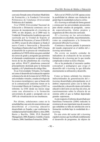 - 91 -
Pixel-Bit. Revista de Medios y Educación
convenio firmado entre el Instituto Madrileño
de Formación y la Fundació Universitat
Politècnica de Catalunya (Universidad
Politécnica de Cataluña).
3.La UNED (Universidad Nacional de
Educación a Distancia) comienza con su
proceso de incorporación al e-learning en
1999, un año después, en el 2000 nace la
Unidad de VirtualizaciónAcadémica que será
sustituida por la Unidad de Soporte al
Desarrollo de Proyectos y Cursos (USO-PC)
en 2004 y un par de años después se funda el
nuevo Centro e Innovación y Desarrollo
Tecnológico (Santoveña Casal, 2007). Gracias
al desarrollo de su proceso de virtualización
académica la UNED oferta una gran cantidad
de cursos de grado y postgrado que permiten
al alumnado complementar su aprendizaje a
través de las dos plataformas de e-learning
que utiliza; WebCT, plataforma comercial
principalmente destinada para la formación
reglada y ALF plataforma de código libre.
4.Las Universidades Virtuales; En España
así como el desarrollo de la educación superior
a distancia ha ido de la mano de la UNED, las
universidades virtuales, creadas al refugio de
los avances tecnológicos y que se basan sólo
en la comunicación asíncrona tienen en la
Universidad Oberta de Catalunya (UOC) su
referente. La UOC desde sus inicios surge
como una alternativa a la formación
universitaria de grado y postgrado con un
100% de virtualización en sus enseñanzas.
Por último, señalaremos como en la
actualidad hay una serie de características que
describirían el e-learning educativo
desarrollado en España y que conforman la
realidad actual del modelo (Barro y otros 2004;
Barro y Burillo, 2006; PLS Ramboll
Management,2004,Ruipérez,CastrilloyGarcía
Cabrero, 2006; Santillana Formación, 2004):
-Salvo en la UNED y la UOC apenas existe
la posibilidad de obtener una titulación de
grado bajo la modalidad exclusiva online.
-El e-learning es utilizado de forma general
y extensa por las universidades presenciales
para ofertar estudios de postgrado, cursos
de especialización, títulos propios y
asignaturas de libre elección curricular.
-El e-learning en las universidades
presenciales es concebido, mayoritariamente,
como un complemento a la formación
presencial (Blended Learning).
-Comienza a hacerse patente la presencia
del mundo empresarial en el ámbito del e-
learning universitario
-No existe un modelo estándar de
indicadores de evaluación de las acciones
formativas de e-learning por lo que resulta
complicado evaluar su éxito o fracaso.
-No se ha producido el necesario cambio
conceptual y pedagógico que exige el
desarrollo del e-learning lo que dificulta
enormemente su utilización y desarrollo.
Como ya hemos señalado los intentos
indiscriminados de generalización del e-
learning desarrollados principalmente en el
ámbito empresarial junto con la falta de
consolidación y desarrollo dentro del ámbito
educativo derivaron en una fase de crisis, de
cuestionamiento sobre la eficacia de un
sistema sobre el que se habían depositado
grandes esperanzas.
A este respecto el informe desarrollado por
Santillana Formación (2004) indicaba la
existencia de una importante tasa de usuarios
que señalaban su falta de satisfacción con la
formación recibida bajo la modalidad de e-
learning.
En esta crisis del sector del e-learning
español creemos que ha influido notablemente
el desarrollo de programas, de objetos de
 