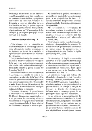 - 92 -
Baelo, R.
aprendizaje desarrollados sin un adecuado
respaldo pedagógico que han cursado con
un trasvase de contenidos y programas
tradicionales de formación presencial o a
distancia a soportes digitales para su
distribución on line y a primar aspectos
relacionados con la semiótica de las pantallas
o la atracción de las TIC por encima de los
enfoques y paradigmas pedagógicos que
subyacen en el modelo.
Una nueva visión; el e-learning 2.0.
Coincidiendo con la situación de
incertidumbre sobre el e-learning y tomando
como referencia los cambios acontecidos en
los usuarios de la red ha propiciado el
replanteamiento en las formas de desarrollo
del e-learning.
Este giro del e-learning ha tomado como
eje para su desarrollo una nueva concepción
de la web y sus aplicaciones íntimamente
relacionada con la conformación morfológica
de las redes sociales y que se ha dado por
denominarWeb 2.0.
De acuerdo con esto la nueva corriente de
e-learning, conformada en torno a las
concepciones y principios de la Web 2.0 ha
sufrido un giro lo suficientemente significativo
para cambiar su denominación, e-learning 2.0
y poder de esta forma diferenciarse de los
tradicionales planteamientos que ha regido
su desarrollo hasta el momento.
Este nuevo e-learning 2.0, que se basa en
la aplicación de las herramientas de la Web
2.0 (blogs, wikis, podscats, redes sociales,…)
a los procesos de e-learning, tiene su
fundamentación pedagógica en las teorías del
conectivismo desarrolladas de forma principal
por Siemens (2004) y que se basan en que:
El alumnado es el que crea y modifica los
contenidos por medio de las herramientas que
pone a su disposición la Web 2.0,
desarrollando redes de aprendizaje similares
a las comunidades de prácticas definidas por
Wenger (1998).
Se conforman las experiencias de
aprendizaje gracias a la reutilización y las
remezclas de los contenidos provenientes de
diversas fuentes de acuerdo con las
necesidades e intereses del alumnado
(Downes, 2005).
Se produce un cambio en las herramientas,
diseñando e integrando las herramientas de
la nueva Web 2.0 que permiten a los usuarios
un mayor grado de comunicación y
colaboración de formar flexible y rápida
(Salvachúa y otros, 2006).
El e-learning 2.0 implica un cambio
conceptual en el que los objetos de aprendizaje
producidos por agentes concretos de acuerdo
a los estándares establecidos, organizados y
estructurados en cursos online dejan a paso
a una nueva concepción basadas en las
herramientas de la Web 2.0.
Un término que recoge gran parte de esta
filosofía del e-learning 2.0 es el de “workflow
learning”, en el que, como señalan Cross y
O’ Driscoll (2005), converge el aprendizaje y
el trabajo mediante la automatización de los
procedimientos de trabajo, o «flujos de
trabajo» a través de documentos,
informaciones o tareas que pasan de un
participante a otro siguiendo un itinerario.
En un principio el principal ámbito de
desarrollo de esta nueva modalidad ha sido el
sector empresarial, aunque como ha indicado
Downes (2005), no hay razones que no
permitan que esté se expanda a otros sectores,
ya que el ser humano tiene la necesidad de
una adquisición de aprendizajes de manera
 