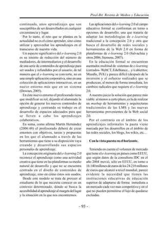 - 93 -
Pixel-Bit. Revista de Medios y Educación
continuada, unos aprendizajes que son
susceptibles de ser desarrollados en cualquier
circunstancia y lugar.
Por lo tanto, el reto que se plantea en la
actualidad no es el cómo aprender, sino cómo
utilizar y aprovechar los aprendizajes en el
transcurso de nuestra vida.
Un aspecto significativo del e-learning 2.0
es su intento de reducción del número de
mediadores, de intermediarios y el desarrollo
de una serie de contenidos de aprendizaje para
ser usados y refundidos por el usuario, de tal
manera que el e-learning se convierte, no en
una simple aplicación corporativa, sino en una
colección de aplicaciones interactivas, en un
nuevo entorno más que en un sistema
(Downes, 2005).
En éste nuevo entorno el profesorado tiene
que modificar su rol, dejando al alumnado la
opción de generar los nuevos contenidos de
aprendizaje y centrando su trabajo en el
desarrollo de espacios adecuados para que
se lleven a cabo los aprendizajes
colaborativos.
En suma, como afirma Martín Hernández
(2006:48) el profesorado deberá de crear
entornos con objetivos, tareas y propuestas
en los que el alumnado a través de las
herramientas que tiene a su disposición vaya
creando y desarrollando sus espacios
personales de aprendizaje.
La concepción originaria del e-learning 2.0
reconoce el aprendizaje como una actividad
creativa que tiene en las plataformas su medio
natural de desarrollo y que no se encuentra
centrada en el diseño de contenidos de
aprendizaje, sino en cómo éstos son usados.
Desde este modelo se trata de proveer al
estudiante de lo que necesita conocer en un
contexto determinado, dónde se busca la
accesibilidadalaprendizajealmargendellugar
y la situación en la que nos encontremos.
Las aplicaciones del e-learning 2.0 al campo
educativo formal se conforman en torno a
opciones de desarrollo; una que trataría de
adaptar las metodologías de e-learning
tradicional a la concepción 2.0 y otra que
busca el desarrollo de redes sociales y
herramientas de la Web 2.0 en forma de
plataformas de e-learning 2.0 (Salvachúa y
otros 2006; Siemens, 2007).
En la educación formal se encuentran
asentados multitud de sistemas de e-learning
(cerrados- WebCT, EduStance,.. y/o abiertos;
Moodle, IVA) y parece difícil (después de la
inversión y el esfuerzo realizado) que se
produzcan, al menos de forma inmediata, los
cambios radicales que requiere el e-learning
2.0.
A nuestro juicio la solución que parece más
viable al menos a corto plazo, es la de realizar
un mashup de herramientas y arquitecturas
tradicionales de las LMS y las nuevas
herramientas provenientes de la Web social
2.0.
Por el contrario en el ámbito de los
aprendizajes informales la pauta viene
marcada por los desarrollos en el ámbito de
las redes sociales, los blogs, los wikis, etc...
Con la vista puesta en el horizonte.
Teniendo en cuenta el volumen de mercado
que tiene el e-learning en países como EEUU,
que según datos de la consultora IDC en el
año 2004 movió, sólo en EEUU, en torno a
16.140millonesdeeurosdelos24.210millones
de euros que alcanzó a nivel mundial, parece
evidente la necesidad que tienen las
instituciones educativas de educación
superior de adaptarse de forma inmediata a
un mercado cada vez mas competitivo y en el
que no pueden permitirse el lujo de quedarse
excluidas.
 