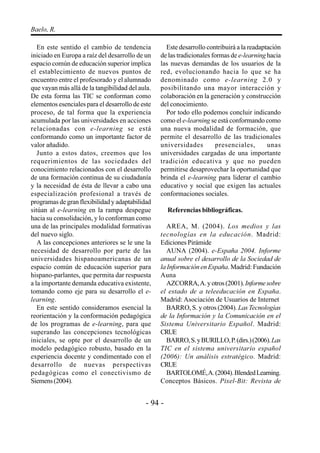 - 94 -
Baelo, R.
En este sentido el cambio de tendencia
iniciado en Europa a raíz del desarrollo de un
espacio común de educación superior implica
el establecimiento de nuevos puntos de
encuentro entre el profesorado y el alumnado
que vayan más allá de la tangibilidad del aula.
De esta forma las TIC se conforman como
elementos esenciales para el desarrollo de este
proceso, de tal forma que la experiencia
acumulada por las universidades en acciones
relacionadas con e-learning se está
conformando como un importante factor de
valor añadido.
Junto a estos datos, creemos que los
requerimientos de las sociedades del
conocimiento relacionados con el desarrollo
de una formación continua de su ciudadanía
y la necesidad de ésta de llevar a cabo una
especialización profesional a través de
programas de gran flexibilidad y adaptabilidad
sitúan al e-learning en la rampa despegue
hacia su consolidación, y lo conforman como
una de las principales modalidad formativas
del nuevo siglo.
A las concepciones anteriores se le une la
necesidad de desarrollo por parte de las
universidades hispanoamericanas de un
espacio común de educación superior para
hispano-parlantes, que permita dar respuesta
a la importante demanda educativa existente,
tomando como eje para su desarrollo el e-
learning.
En este sentido consideramos esencial la
reorientación y la conformación pedagógica
de los programas de e-learning, para que
superando las concepciones tecnológicas
iniciales, se opte por el desarrollo de un
modelo pedagógico robusto, basado en la
experiencia docente y condimentado con el
desarrollo de nuevas perspectivas
pedagógicas como el conectivismo de
Siemens(2004).
Este desarrollo contribuirá a la readaptación
de las tradicionales formas de e-learning hacia
las nuevas demandas de los usuarios de la
red, evolucionando hacia lo que se ha
denominado como e-learning 2.0 y
posibilitando una mayor interacción y
colaboración en la generación y construcción
del conocimiento.
Por todo ello podemos concluir indicando
como el e-learning se está conformando como
una nueva modalidad de formación, que
permite el desarrollo de las tradicionales
universidades presenciales, unas
universidades cargadas de una importante
tradición educativa y que no pueden
permitirse desaprovechar la oportunidad que
brinda el e-learning para liderar el cambio
educativo y social que exigen las actuales
conformaciones sociales.
Referencias bibliográficas.
AREA, M. (2004). Los medios y las
tecnologías en la educación. Madrid:
Ediciones Pirámide
AUNA (2004). e-España 2004. Informe
anual sobre el desarrollo de la Sociedad de
la Información en España. Madrid: Fundación
Auna
AZCORRA,A.yotros(2001).Informesobre
el estado de a teleeducación en España.
Madrid: Asociación de Usuarios de Internet
BARRO, S. y otros (2004). Las Tecnologías
de la Información y la Comunicación en el
Sistema Universitario Español. Madrid:
CRUE
BARRO,S.yBURILLO,P.(dirs.)(2006).Las
TIC en el sistema universitario español
(2006): Un análisis estratégico. Madrid:
CRUE
BARTOLOMÉ,A.(2004).BlendedLearning.
Conceptos Básicos. Pixel-Bit: Revista de
 