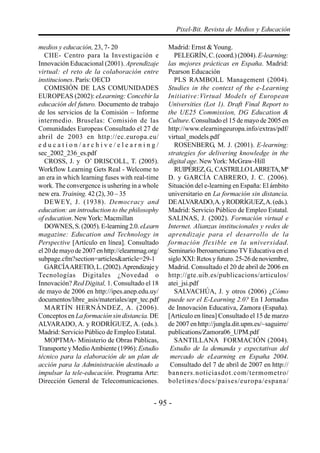 - 95 -
Pixel-Bit. Revista de Medios y Educación
medios y educación, 23, 7- 20
CIIE- Centro para la Investigación e
Innovación Educacional (2001). Aprendizaje
virtual: el reto de la colaboración entre
instituciones. París: OECD
COMISIÓN DE LAS COMUNIDADES
EUROPEAS (2002): eLearning: Concebir la
educación del futuro. Documento de trabajo
de los servicios de la Comisión – Informe
intermedio. Bruselas: Comisión de las
Comunidades Europeas Consultado el 27 de
abril de 2003 en http://ec.europa.eu/
e d u c a t i o n / a r c h i v e / e l e a r n i n g /
sec_2002_236_es.pdf
CROSS, J. y O’ DRISCOLL, T. (2005).
Workflow Learning Gets Real - Welcome to
an era in which learning fuses with real-time
work. The convergence is ushering in a whole
new era. Training. 42 (2), 30 – 35
DEWEY, J. (1938). Democracy and
education: an introduction to the philosophy
of education. NewYork: Macmillan
DOWNES,S.(2005).E-learning2.0. eLearn
magazine: Education and Technology in
Perspective [Artículo en línea]. Consultado
el 20 de mayo de 2007 en http://elearnmag.org/
subpage.cfm?section=articles&article=29-1
GARCÍAARETIO,L.(2002).Aprendizajey
Tecnologías Digitales ¿Novedad o
Innovación? Red Digital, 1. Consultado el 18
de mayo de 2006 en http://ipes.anep.edu.uy/
documentos/libre_asis/materiales/apr_tec.pdf
MARTÍN HERNÁNDEZ, A. (2006).
Conceptos en La formación sin distancia. DE
ALVARADO, A. y RODRÍGUEZ, A. (eds.).
Madrid: Servicio Público de Empleo Estatal.
MOPTMA- Ministerio de Obras Públicas,
Transporte y MedioAmbiente (1996): Estudio
técnico para la elaboración de un plan de
acción para la Administración destinado a
impulsar la tele-educación. Programa Arte:
Dirección General de Telecomunicaciones.
Madrid: Ernst & Young.
PELEGRÍN, C. (coord.) (2004).E-learning:
las mejores prácticas en España. Madrid:
Pearson Educación
PLS RAMBOLL Management (2004).
Studies in the context of the e-Learning
Initiative:Virtual Models of European
Universities (Lot 1). Draft Final Report to
the UE25 Commission, DG Education &
Culture. Consultado el 15 de mayo de 2005 en
http://www.elearningeuropa.info/extras/pdf/
virtual_models.pdf
ROSENBERG, M. J. (2001). E-learning:
strategies for delivering knowledge in the
digital age. NewYork: McGraw-Hill
RUIPÉREZ,G., CASTRILLOLARRETA,Mª
D. y GARCÍA CABRERO, J. C. (2006).
Situación del e-learning en España: El ámbito
universitario en La formación sin distancia.
DEALVARADO,A.yRODRÍGUEZ,A.(eds.).
Madrid: Servicio Público de Empleo Estatal.
SALINAS, J. (2002). Formación virtual e
Internet. Alianzas institucionales y redes de
aprendizaje para el desarrollo de la
formación flexible en la universidad.
Seminario Iberoamericano TV Educativa en el
sigloXXI:Retosyfuturo.25-26denoviembre,
Madrid. Consultado el 20 de abril de 2006 en
http://gte.uib.es/publicacions/articulos/
atei_jsi.pdf
SALVACHÚA, J. y otros (2006) ¿Cómo
puede ser el E-Learning 2.0? En I Jornadas
de Innovación Educativa, Zamora (España).
[Artículo en línea] Consultado el 15 de marzo
de 2007 en http://jungla.dit.upm.es/~saguirre/
publications/Zamora06_UPM.pdf
SANTILLANA FORMACIÓN (2004).
Estudio de la demanda y expectativas del
mercado de eLearning en España 2004.
Consultado del 7 de abril de 2007 en http://
banners.noticiasdot.com/termometro/
boletines/docs/paises/europa/espana/
 
