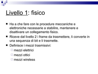 Livello 1 : fisico Ha a che fare con le procedure meccaniche e elettroniche necessarie a stabilire, mantenere e disattivare un collegamento fisico.  Riceve dal livello 2 i frame da trasmettere, li converte in una sequenza di bit e li trasmette. Definisce i mezzi trasmissivi: mezzi elettrici  mezzi ottici  mezzi wireless   