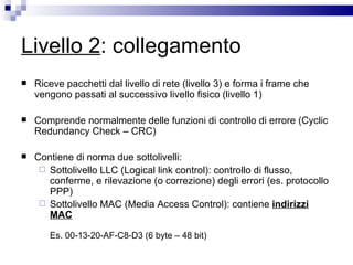 Livello 2 : collegamento Riceve pacchetti dal livello di rete (livello 3) e forma i frame che vengono passati al successivo livello fisico (livello 1) Comprende normalmente delle funzioni di controllo di errore (Cyclic Redundancy Check – CRC) Contiene di norma due sottolivelli: Sottolivello LLC (Logical link control): controllo di flusso, conferme, e rilevazione (o correzione) degli errori (es. protocollo PPP) Sottolivello MAC (Media Access Control): contiene  indirizzi MAC Es. 00-13-20-AF-C8-D3 (6 byte – 48 bit)  
