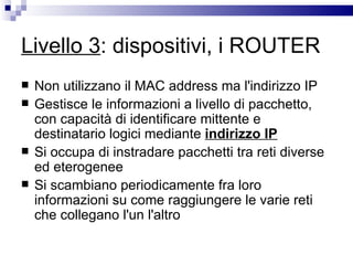 Livello 3 : dispositivi, i ROUTER Non utilizzano il MAC address ma l'indirizzo IP Gestisce le informazioni a livello di pacchetto, con capacità di identificare mittente e destinatario logici mediante  indirizzo IP Si occupa di instradare pacchetti tra reti diverse ed eterogenee Si scambiano periodicamente fra loro informazioni su come raggiungere le varie reti che collegano l'un l'altro  