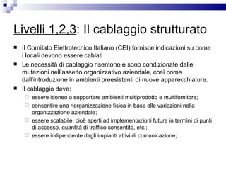 Livelli 1,2,3 : Il cablaggio strutturato Il Comitato Elettrotecnico Italiano (CEI) fornisce indicazioni su come i locali devono essere cablati Le necessità di cablaggio risentono e sono condizionate dalle mutazioni nell’assetto organizzativo aziendale, così come dall’introduzione in ambienti preesistenti di nuove apparecchiature.  Il cablaggio deve: essere idoneo a supportare ambienti multiprodotto e multifornitore;  consentire una riorganizzazione fisica in base alle variazioni nella organizzazione aziendale;  essere scalabile, cioè aperti ad implementazioni future in termini di punti di accesso, quantità di traffico consentito, etc.;  essere indipendente dagli impianti attivi di comunicazione;  