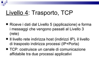 Livello 4 : Trasporto, TCP Riceve i dati dal Livello 5 (applicazione) e forma i messaggi che vengono passati al Livello 3 (rete) Il livello rete indirizza host (indirizzi IP), il livello di trasposto indirizza processi (IP+Porta) TCP: costruisce un canale di comunicazione affidabile tra due processi applicativi 