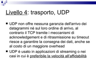Livello 4 : trasporto, UDP UDP non offre nessuna garanzia dell'arrivo dei datagrammi né sul loro ordine di arrivo, al contrario il TCP tramite i meccanismi di acknowledgement e di ritrasmissione su timeout riesce a garantire la consegna dei dati, anche se al costo di un maggiore overhead UDP è usato in applicazioni di streaming o nei casi in cui è  preferibile la velocità all’affidabilità 